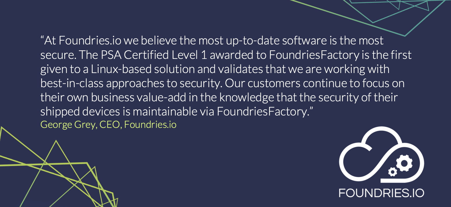 PSA Certified Partner Foundries.io, have developed a cloud-based secure micro platform, built on Linux, that is designed to enable customers to get to market quicker with secure IoT and Edge devices.